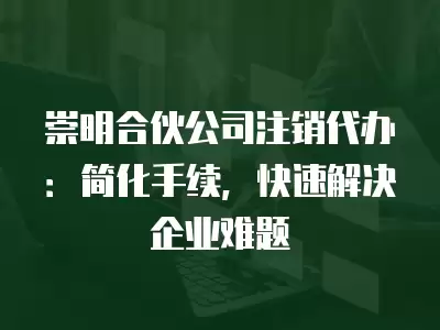 崇明合伙公司注銷代辦：簡化手續，快速解決企業難題