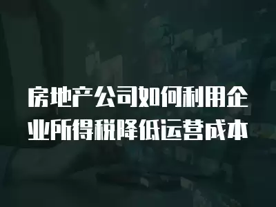 房地產公司如何利用企業所得稅降低運營成本