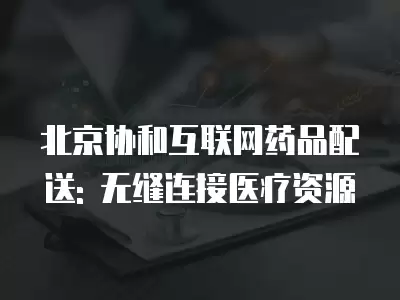 北京協(xié)和互聯(lián)網(wǎng)藥品配送: 無縫連接醫(yī)療資源