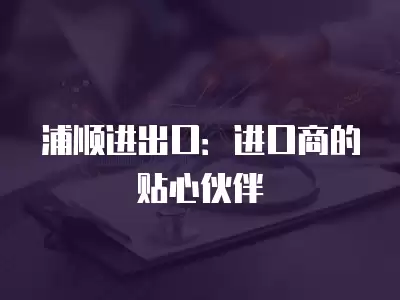 浦順進(jìn)出口：進(jìn)口商的貼心伙伴