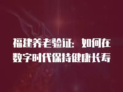 福建養(yǎng)老驗(yàn)證：如何在數(shù)字時(shí)代保持健康長(zhǎng)壽