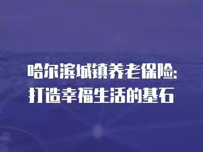 哈爾濱城鎮養老保險：打造幸福生活的基石