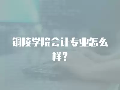 銅陵學院會計專業怎么樣？