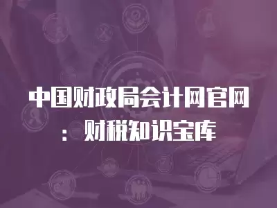 中國財政局會計網(wǎng)官網(wǎng)：財稅知識寶庫