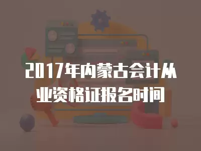 2017年內蒙古會計從業資格證報名時間