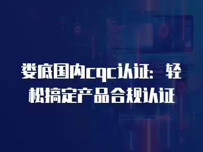 婁底國內cqc認證：輕松搞定產品合規認證