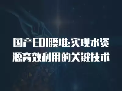 國產EDI膜堆:實現水資源高效利用的關鍵技術