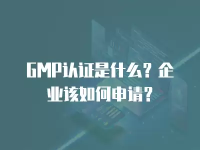 GMP認證是什么？企業該如何申請？