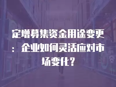 定增募集資金用途變更：企業如何靈活應對市場變化？