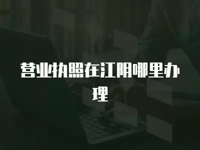 營業執照在江陰哪里辦理