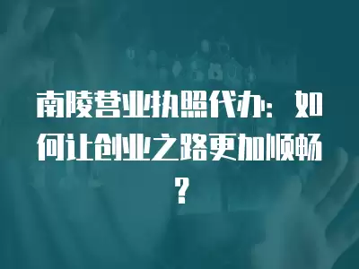 南陵營業執照代辦：如何讓創業之路更加順暢？