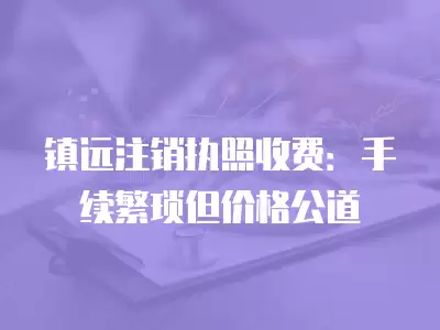 鎮(zhèn)遠(yuǎn)注銷執(zhí)照收費(fèi)：手續(xù)繁瑣但價(jià)格公道