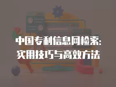 中國專利信息網檢索：實用技巧與高效方法