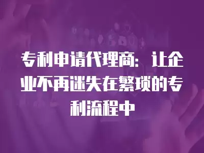 專利申請代理商：讓企業不再迷失在繁瑣的專利流程中