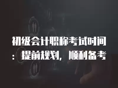 初級會計職稱考試時間：提前規(guī)劃，順利備考