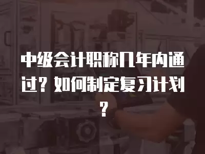 中級會計職稱幾年內通過？如何制定復習計劃？