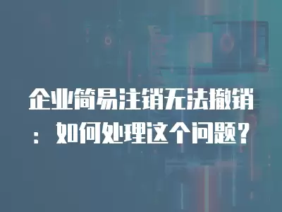 企業簡易注銷無法撤銷：如何處理這個問題？