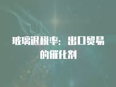 玻璃退稅率：出口貿易的催化劑