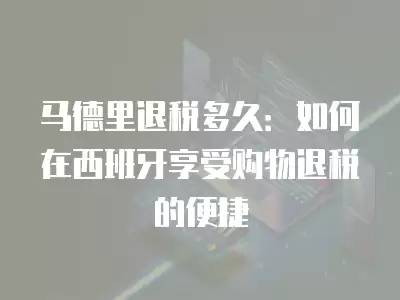 馬德里退稅多久：如何在西班牙享受購物退稅的便捷