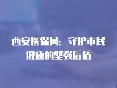 西安醫保局：守護市民健康的堅強后盾