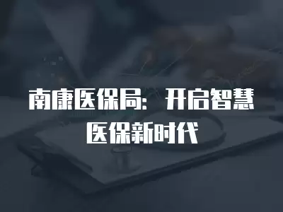 南康醫保局：開啟智慧醫保新時代