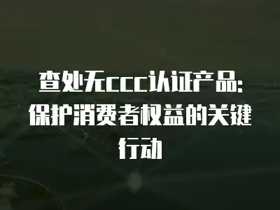 查處無ccc認證產品:保護消費者權益的關鍵行動