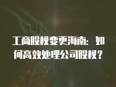 工商股權變更海南：如何高效處理公司股權？