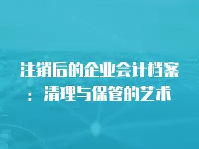 注銷后的企業會計檔案：清理與保管的藝術