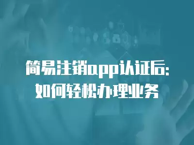 簡易注銷app認證后: 如何輕松辦理業(yè)務