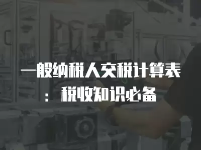 一般納稅人交稅計算表：稅收知識必備