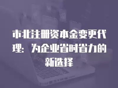 市北注冊資本金變更代理：為企業省時省力的新選擇