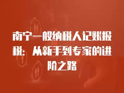 南寧一般納稅人記賬報稅：從新手到專家的進階之路