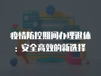 疫情防控期間辦理退休: 安全高效的新選擇