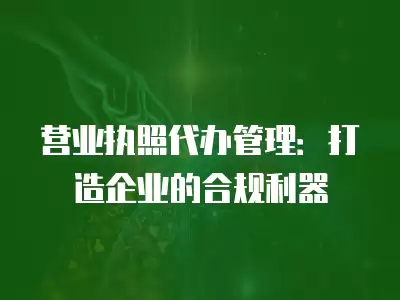 營業執照代辦管理：打造企業的合規利器