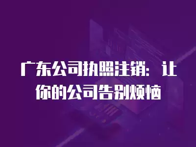 廣東公司執照注銷：讓你的公司告別煩惱