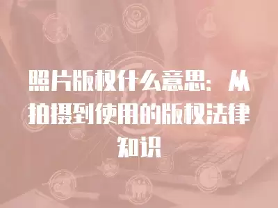 照片版權什么意思：從拍攝到使用的版權法律知識