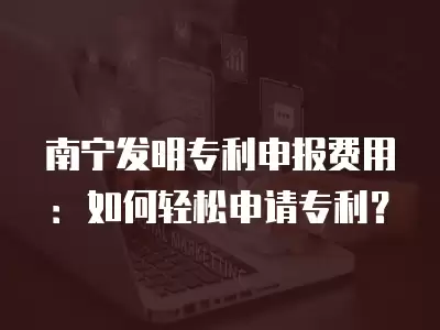 南寧發明專利申報費用：如何輕松申請專利？