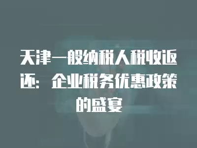 天津一般納稅人稅收返還：企業(yè)稅務優(yōu)惠政策的盛宴