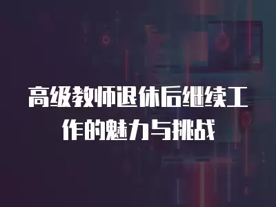 高級教師退休后繼續工作的魅力與挑戰