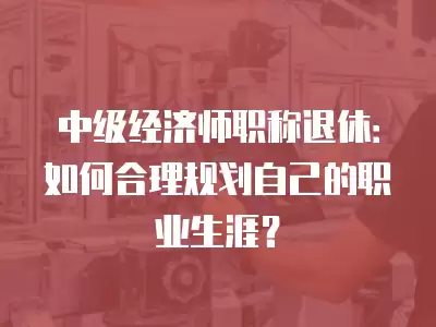 中級經濟師職稱退休：如何合理規劃自己的職業生涯？