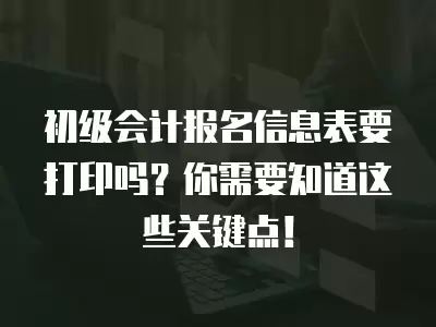 初級會計報名信息表要打印嗎？你需要知道這些關鍵點！