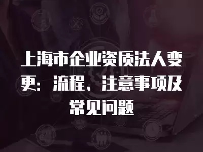 上海市企業資質法人變更：流程、注意事項及常見問題