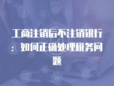 工商注銷后不注銷銀行：如何正確處理稅務問題