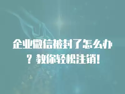 企業(yè)微信被封了怎么辦？教你輕松注銷！