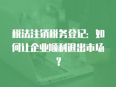 稅法注銷稅務登記：如何讓企業順利退出市場？