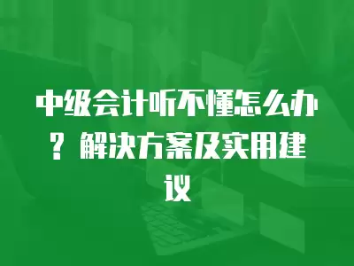 中級會計聽不懂怎么辦? 解決方案及實用建議