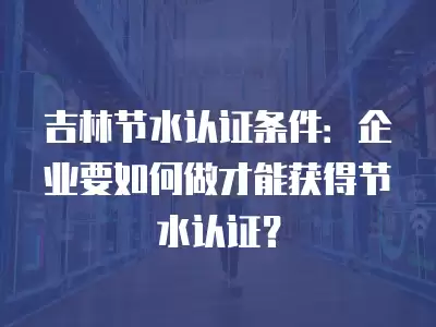 吉林節(jié)水認(rèn)證條件：企業(yè)要如何做才能獲得節(jié)水認(rèn)證？