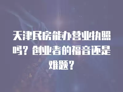 天津民房能辦營業執照嗎？創業者的福音還是難題？