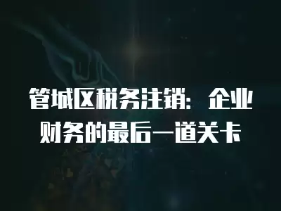 管城區稅務注銷：企業財務的最后一道關卡