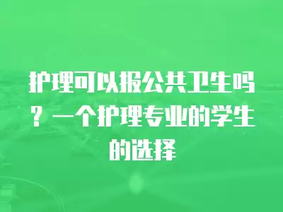 護理可以報公共衛生嗎？一個護理專業的學生的選擇